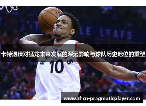 卡特退役对猛龙未来发展的深远影响与球队历史地位的重塑