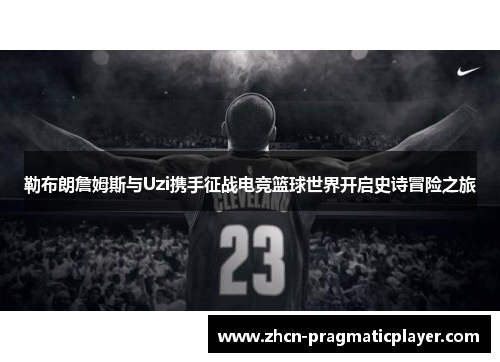 勒布朗詹姆斯与Uzi携手征战电竞篮球世界开启史诗冒险之旅