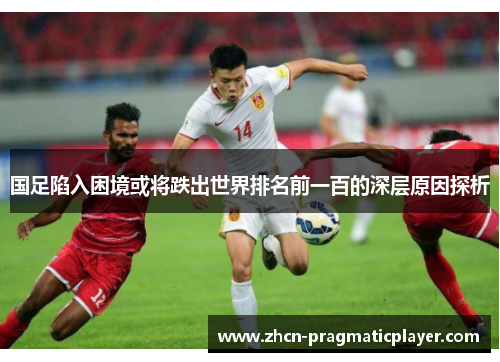 国足陷入困境或将跌出世界排名前一百的深层原因探析