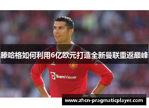 滕哈格如何利用6亿欧元打造全新曼联重返巅峰