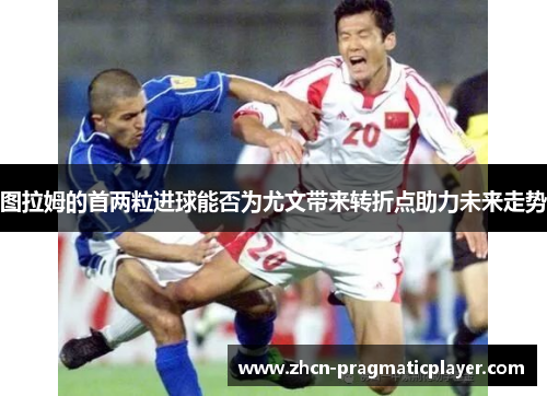 图拉姆的首两粒进球能否为尤文带来转折点助力未来走势