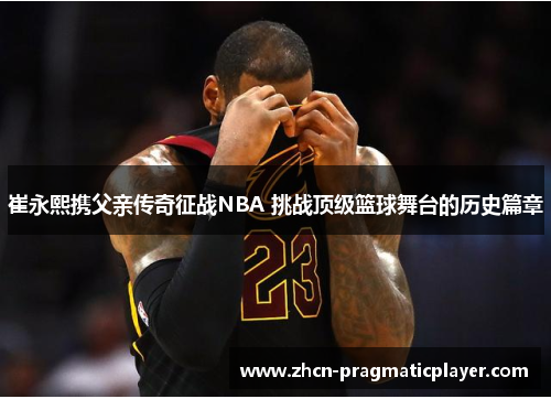 崔永熙携父亲传奇征战NBA 挑战顶级篮球舞台的历史篇章