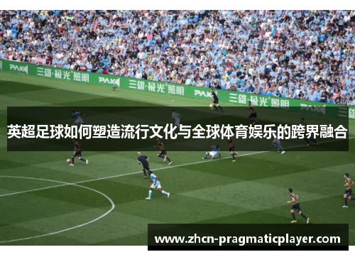 英超足球如何塑造流行文化与全球体育娱乐的跨界融合