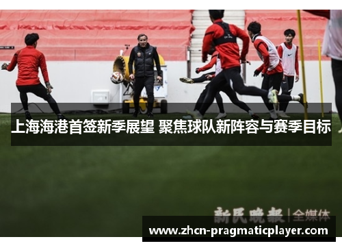 上海海港首签新季展望 聚焦球队新阵容与赛季目标