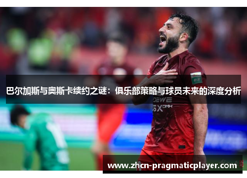 巴尔加斯与奥斯卡续约之谜：俱乐部策略与球员未来的深度分析