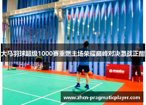 大马羽球超级1000赛重燃主场荣耀巅峰对决激战正酣