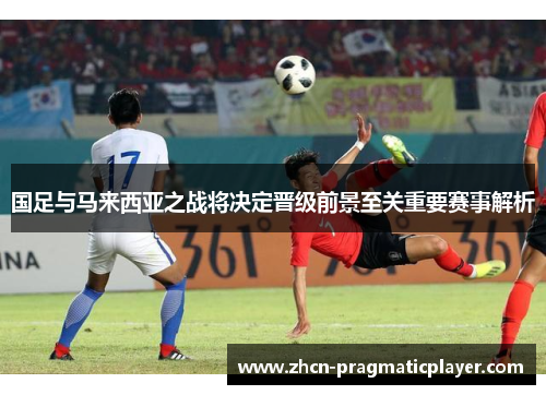 国足与马来西亚之战将决定晋级前景至关重要赛事解析